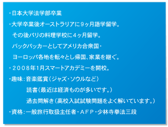 ・日本大学法学部卒業 ・大学卒業後オーストラリアに９ヶ月語学留学。 	その後パリの料理学校に４ヶ月留学。 	バックパッカーとしてアメリカ合衆国・ 	ヨーロッパ各地を転々とし帰国、家業を継ぐ。 ・２００８年１月スマートアカデミーを開校。 ・趣味：音楽鑑賞（ジャズ・ソウルなど） 		読書（最近は経済ものが多いです。） 		過去問解き（高校入試試験問題をよく解いています。） ・資格：一般旅行取扱主任者・ＡＦＰ・少林寺拳法三段